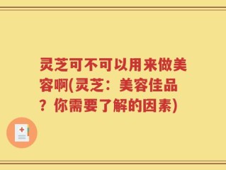 灵芝可不可以用来做美容啊(灵芝：美容佳品？你需要了解的因素)