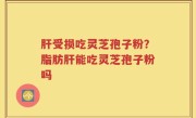 肝受损吃灵芝孢子粉？脂肪肝能吃灵芝孢子粉吗