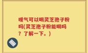 嗳气可以喝灵芝孢子粉吗(灵芝孢子粉能喝吗？了解一下。)
