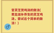官灵芝煲鸡汤的做法(煮出滋补养生的灵芝鸡汤，尝试这个简单的做法！)