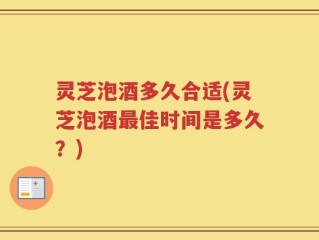 灵芝泡酒多久合适(灵芝泡酒最佳时间是多久？)