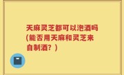 天麻灵芝都可以泡酒吗(能否用天麻和灵芝来自制酒？)