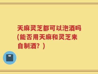 天麻灵芝都可以泡酒吗(能否用天麻和灵芝来自制酒？)