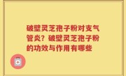 破壁灵芝孢子粉对支气管炎？破壁灵芝孢子粉的功效与作用有哪些