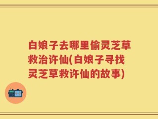 白娘子去哪里偷灵芝草救治许仙(白娘子寻找灵芝草救许仙的故事)