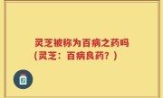 灵芝被称为百病之药吗(灵芝：百病良药？)