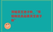 萍姐灵芝孢子粉_“萍姐精选高品质灵芝孢子粉”