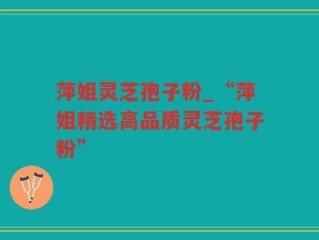 萍姐灵芝孢子粉_“萍姐精选高品质灵芝孢子粉”