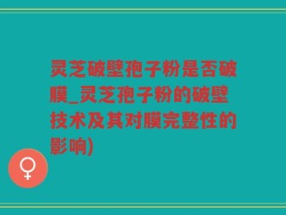 灵芝破壁孢子粉是否破膜_灵芝孢子粉的破壁技术及其对膜完整性的影响)