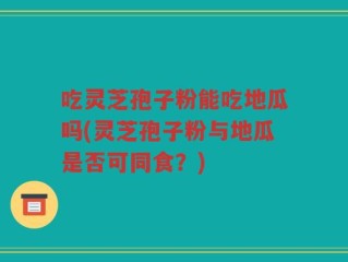 吃灵芝孢子粉能吃地瓜吗(灵芝孢子粉与地瓜是否可同食？)