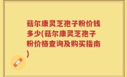 菇尔康灵芝孢子粉价钱多少(菇尔康灵芝孢子粉价格查询及购买指南)