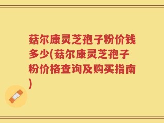 菇尔康灵芝孢子粉价钱多少(菇尔康灵芝孢子粉价格查询及购买指南)