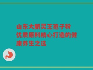 山东大鹏灵芝孢子粉 优质原料精心打造的健康养生之选