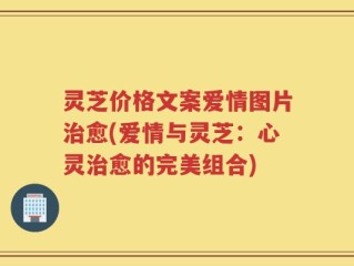 灵芝价格文案爱情图片治愈(爱情与灵芝：心灵治愈的完美组合)