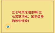 三七和灵芝泡水喝(三七灵芝泡水：延年益寿的养生佳饮)
