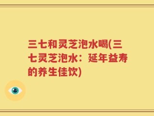三七和灵芝泡水喝(三七灵芝泡水：延年益寿的养生佳饮)