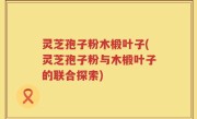 灵芝孢子粉木椴叶子(灵芝孢子粉与木椴叶子的联合探索)