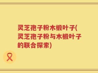 灵芝孢子粉木椴叶子(灵芝孢子粉与木椴叶子的联合探索)
