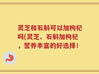 灵芝和石斛可以加枸杞吗(灵芝、石斛加枸杞，营养丰富的好选择！
