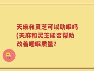 天麻和灵芝可以助眠吗(天麻和灵芝能否帮助改善睡眠质量？