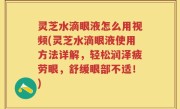 灵芝水滴眼液怎么用视频(灵芝水滴眼液使用方法详解，轻松润泽疲劳眼，舒缓眼部不适！)