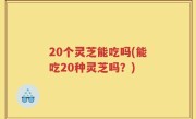 20个灵芝能吃吗(能吃20种灵芝吗？)