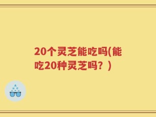20个灵芝能吃吗(能吃20种灵芝吗？)