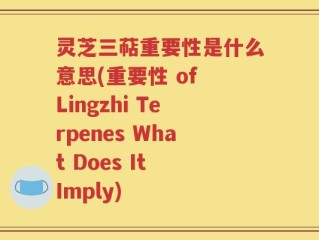 灵芝三萜重要性是什么意思(重要性 of Lingzhi Terpenes What Does It Imply)