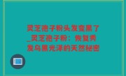 灵芝孢子粉头发变黑了_灵芝孢子粉：恢复秀发乌黑光泽的天然秘密
