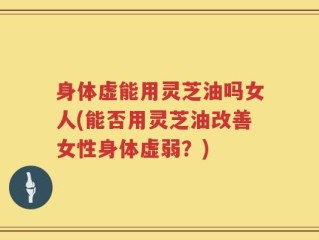 身体虚能用灵芝油吗女人(能否用灵芝油改善女性身体虚弱？)