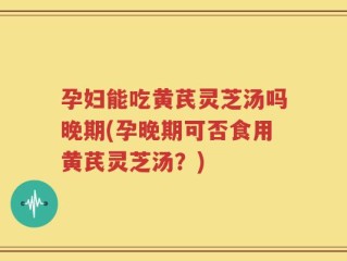 孕妇能吃黄芪灵芝汤吗晚期(孕晚期可否食用黄芪灵芝汤？)