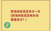 野生树舌灵芝多少一斤(野生树舌灵芝每斤价格是多少？)