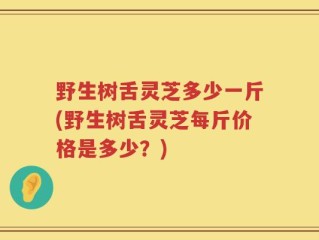 野生树舌灵芝多少一斤(野生树舌灵芝每斤价格是多少？)