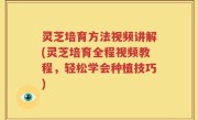 灵芝培育方法视频讲解(灵芝培育全程视频教程，轻松学会种植技巧)