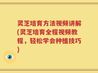 灵芝培育方法视频讲解(灵芝培育全程视频教程，轻松学会种植技巧)