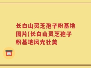 长白山灵芝孢子粉基地图片(长白山灵芝孢子粉基地风光壮美