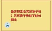 是否经常吃灵芝孢子粉？灵芝孢子粉能不能长期吃