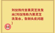 刘仪伟代言黑灵芝洗发水(刘仪伟助力黑灵芝洗发水，告别头皮问题)