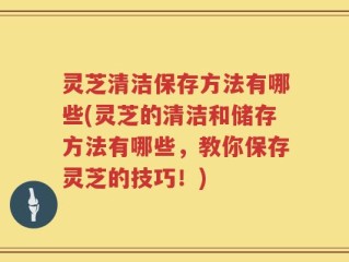 灵芝清洁保存方法有哪些(灵芝的清洁和储存方法有哪些，教你保存灵芝的技巧！)