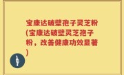 宝康达破壁孢子灵芝粉(宝康达破壁灵芝孢子粉,改善健康功效显著)