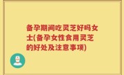 备孕期间吃灵芝好吗女士(备孕女性食用灵芝的好处及注意事项)