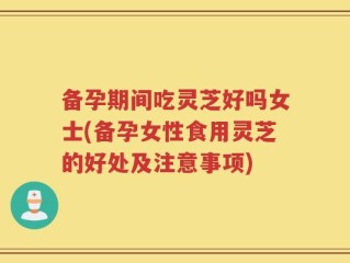 备孕期间吃灵芝好吗女士(备孕女性食用灵芝的好处及注意事项)