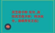 灵芝孢子粉 灰分_高效灵芝孢子粉：纯净灰分，健康养生之选)