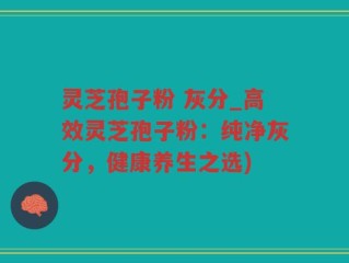 灵芝孢子粉 灰分_高效灵芝孢子粉：纯净灰分，健康养生之选)