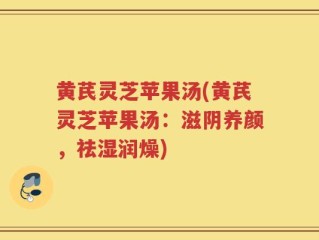 黄芪灵芝苹果汤(黄芪灵芝苹果汤：滋阴养颜，祛湿润燥)