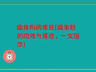鹿角粉的用处(鹿角粉的功效与用途，一文道尽)