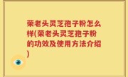 荣老头灵芝孢子粉怎么样(荣老头灵芝孢子粉的功效及使用方法介绍)