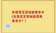 东莞灵芝茶加盟费多少(东莞灵芝茶加盟费用是多少？)