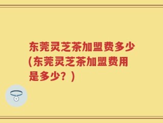 东莞灵芝茶加盟费多少(东莞灵芝茶加盟费用是多少？)