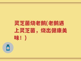 灵芝菌烧老鹅(老鹅遇上灵芝菌，烧出健康美味！)